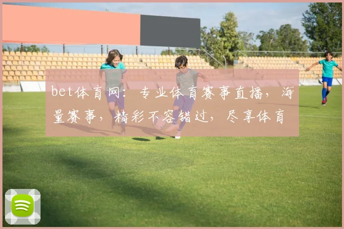 bet体育网：专业体育赛事直播，海量赛事，精彩不容错过，尽享体育盛宴，刺激无限
