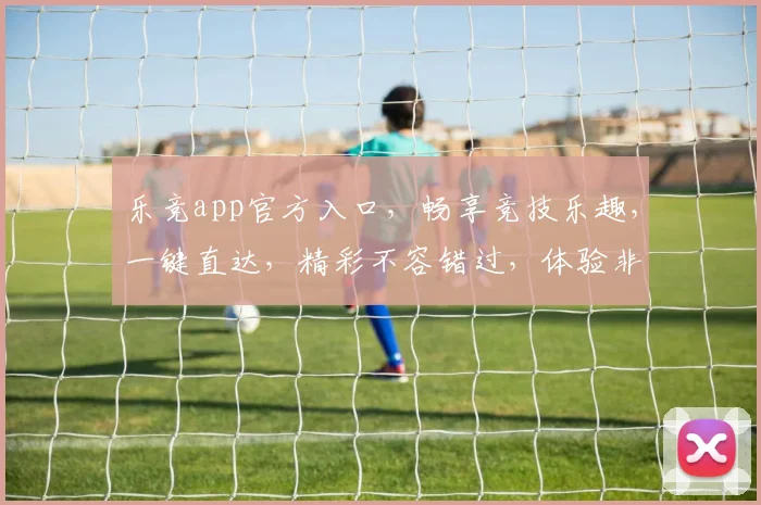 乐竞app官方入口，畅享竞技乐趣，一键直达，精彩不容错过，体验非凡赛事
